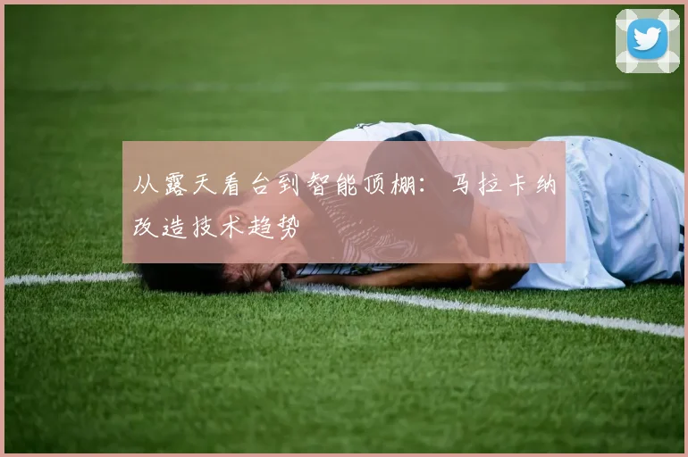 从露天看台到智能顶棚：马拉卡纳改造技术趋势