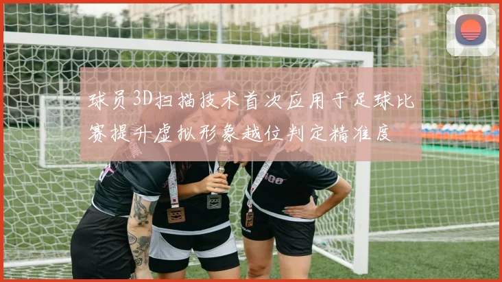 球员3D扫描技术首次应用于足球比赛提升虚拟形象越位判定精准度