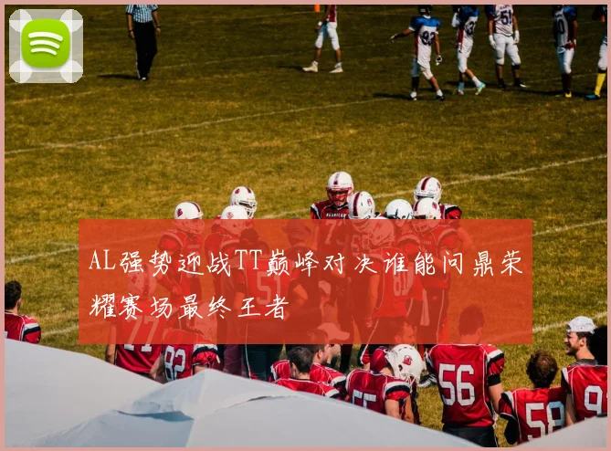AL强势迎战TT巅峰对决谁能问鼎荣耀赛场最终王者