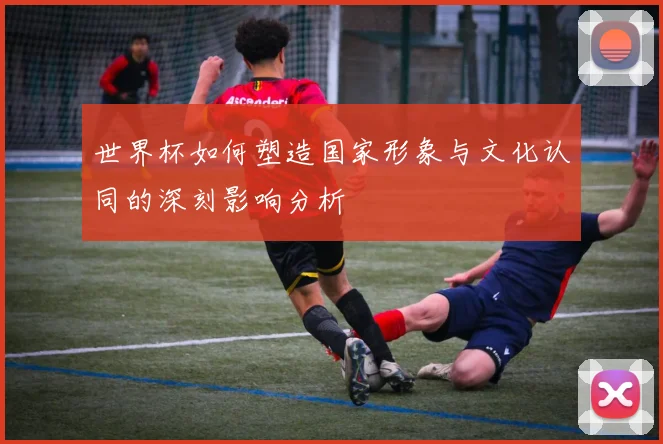 世界杯如何塑造国家形象与文化认同的深刻影响分析