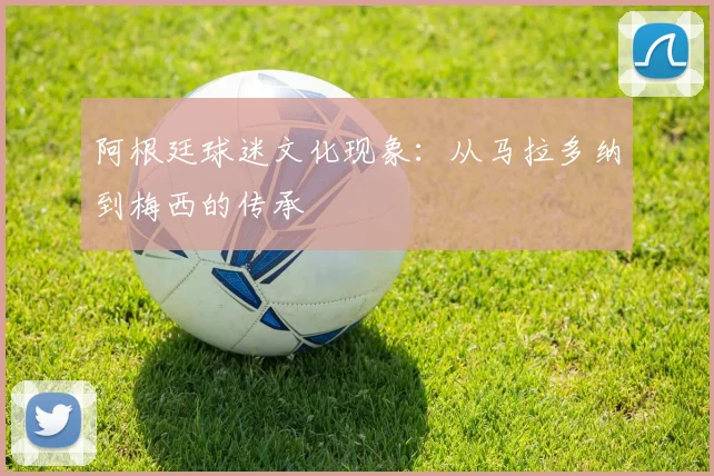阿根廷球迷文化现象：从马拉多纳到梅西的传承
