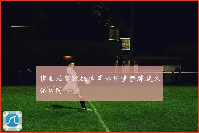 穆里尼奥欧战传奇如何重塑球迷文化认同