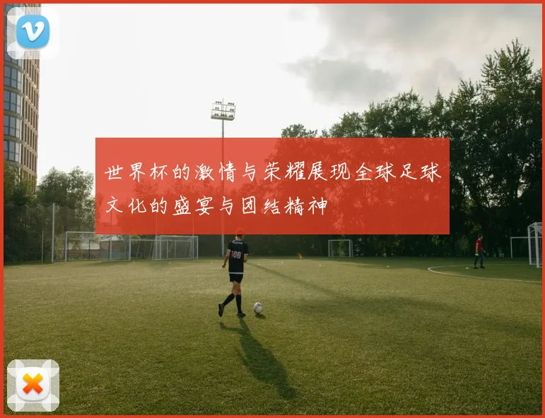 世界杯的激情与荣耀展现全球足球文化的盛宴与团结精神