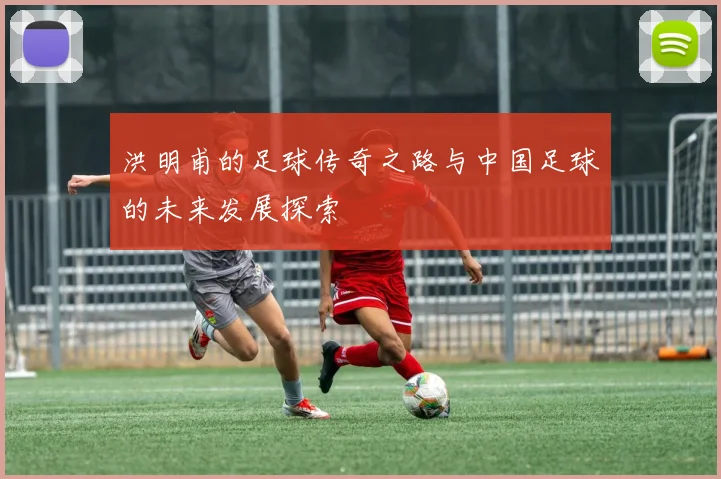 洪明甫的足球传奇之路与中国足球的未来发展探索