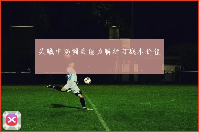 吴曦中场调度能力解析与战术价值