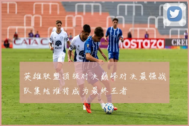 英雄联盟顶级对决巅峰对决最强战队集结谁将成为最终王者