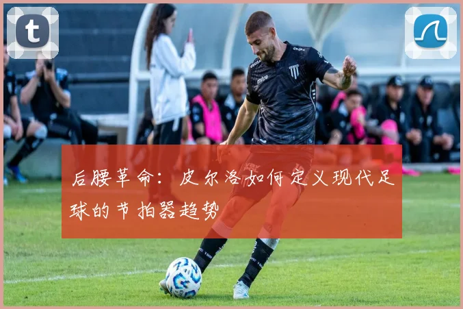 后腰革命：皮尔洛如何定义现代足球的节拍器趋势