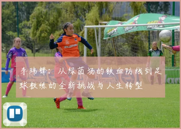 李玮锋：从绿茵场的铁血防线到足球教练的全新挑战与人生转型
