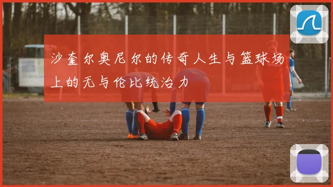 沙奎尔奥尼尔的传奇人生与篮球场上的无与伦比统治力