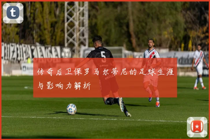 传奇后卫保罗马尔蒂尼的足球生涯与影响力解析